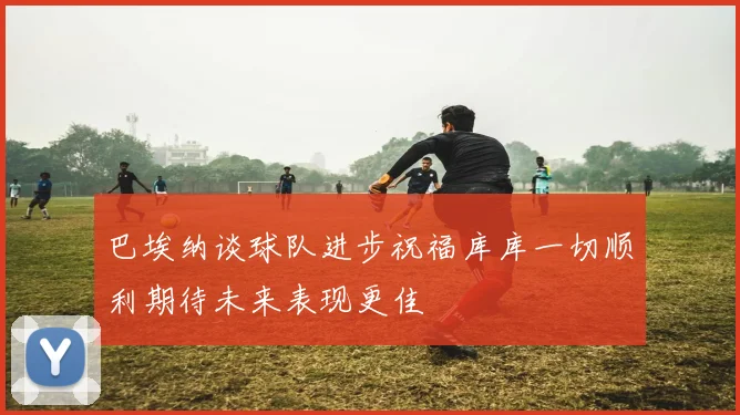 巴埃纳谈球队进步祝福库库一切顺利期待未来表现更佳