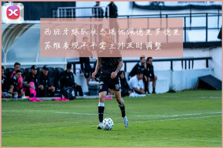 西班牙球队状态堪忧佩德里罗德里苏维表现平平需主帅及时调整