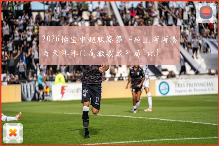 2026怡宝中超联赛第14轮上海海港与天津津门虎激战成平局1比1