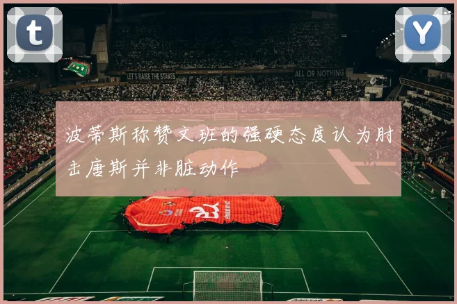 波蒂斯称赞文班的强硬态度认为肘击唐斯并非脏动作