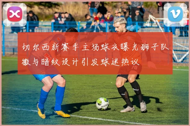 切尔西新赛季主场球衣曝光狮子队徽与暗纹设计引发球迷热议