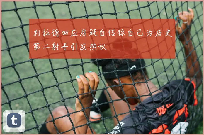 利拉德回应质疑自信称自己为历史第二射手引发热议