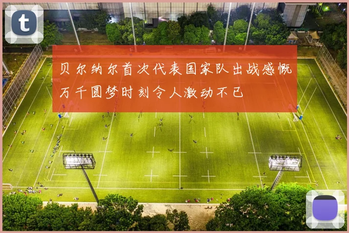 贝尔纳尔首次代表国家队出战感慨万千圆梦时刻令人激动不已
