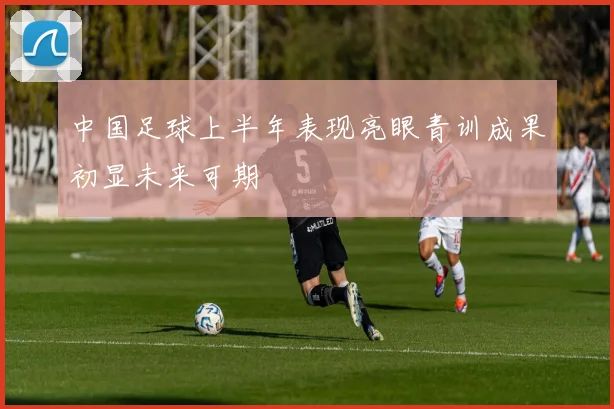 中国足球上半年表现亮眼青训成果初显未来可期