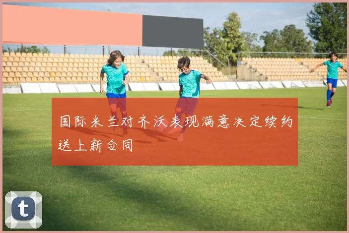 国际米兰对齐沃表现满意决定续约送上新合同