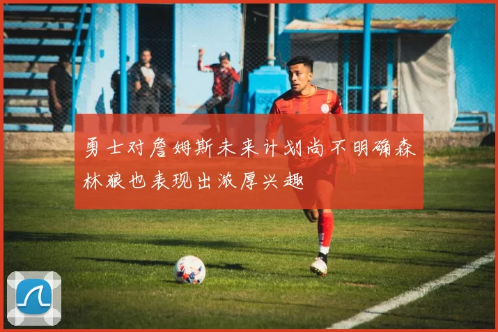 勇士对詹姆斯未来计划尚不明确森林狼也表现出浓厚兴趣