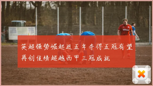 英超强势崛起近五年夺得五冠有望再创佳绩超越西甲三冠成就