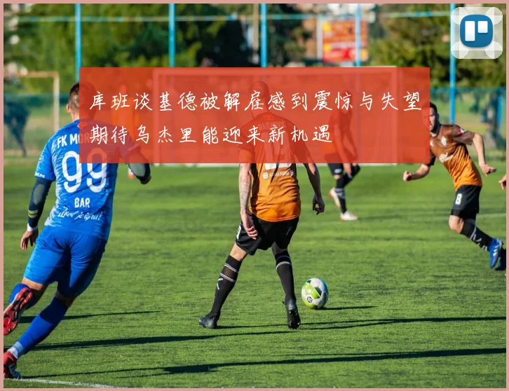 库班谈基德被解雇感到震惊与失望期待乌杰里能迎来新机遇