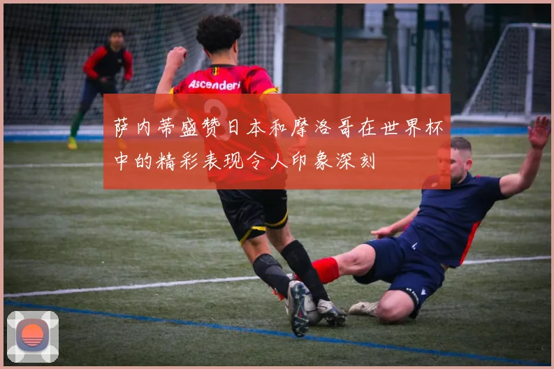 萨内蒂盛赞日本和摩洛哥在世界杯中的精彩表现令人印象深刻