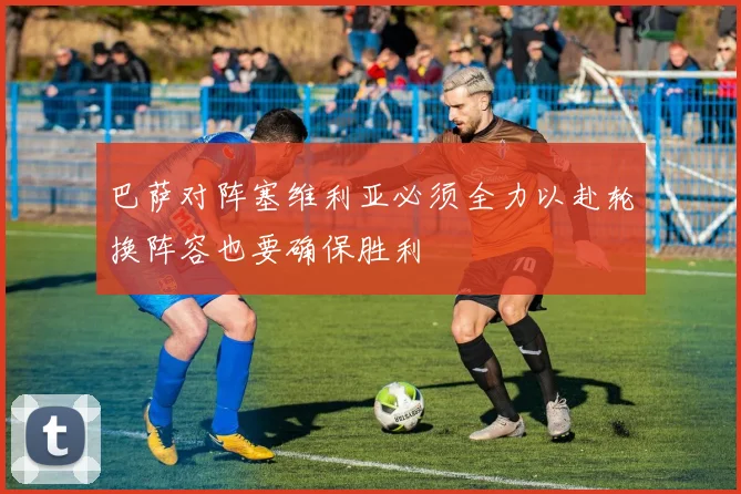 巴萨对阵塞维利亚必须全力以赴轮换阵容也要确保胜利