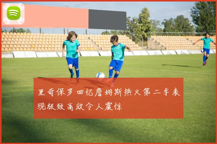 里奇保罗回忆詹姆斯热火第二季表现极致高效令人震惊