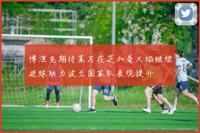博涅克期待莱万在芝加哥火焰继续进球助力波兰国家队表现提升
