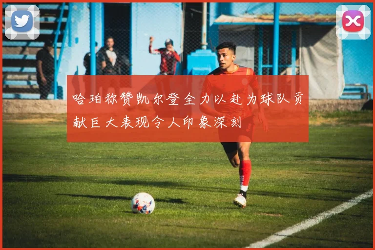 哈珀称赞凯尔登全力以赴为球队贡献巨大表现令人印象深刻