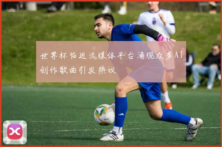 世界杯临近流媒体平台涌现众多AI创作歌曲引发热议
