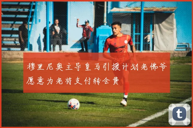 穆里尼奥主导皇马引援计划老佛爷愿意为老将支付转会费