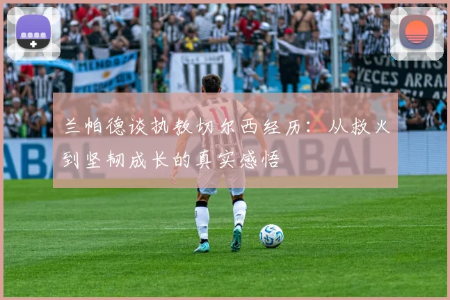 兰帕德谈执教切尔西经历：从救火到坚韧成长的真实感悟