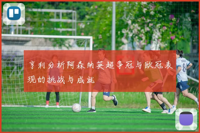 亨利分析阿森纳英超争冠与欧冠表现的挑战与成就