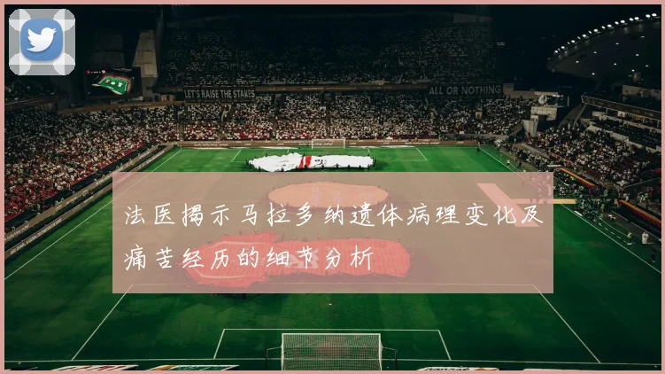 法医揭示马拉多纳遗体病理变化及痛苦经历的细节分析