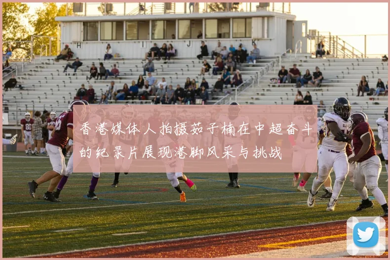 香港媒体人拍摄茹子楠在中超奋斗的纪录片展现港脚风采与挑战
