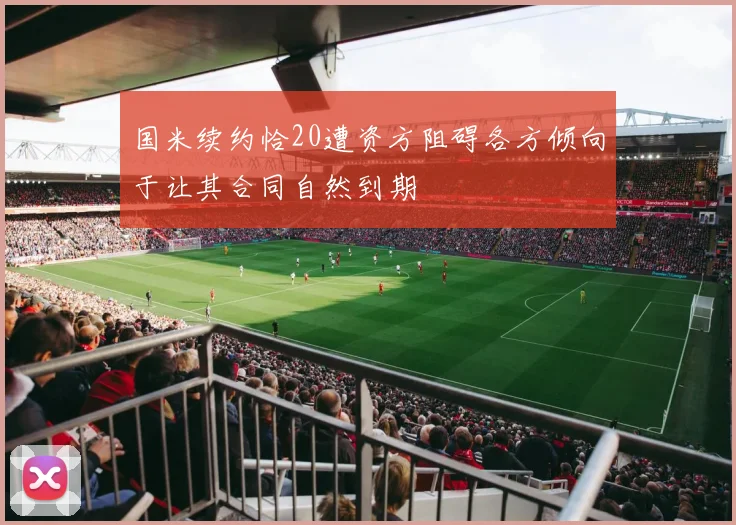国米续约恰20遭资方阻碍各方倾向于让其合同自然到期