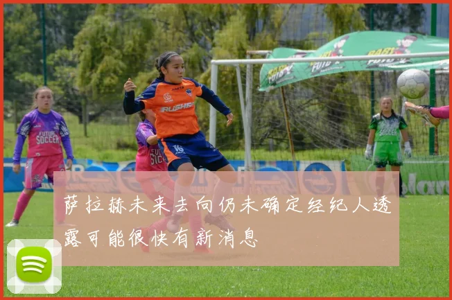 萨拉赫未来去向仍未确定经纪人透露可能很快有新消息
